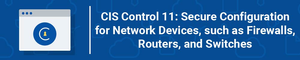 CIS Control 11: Secure Configuration for Network Devices, such as Firewalls, Routers, and Switches