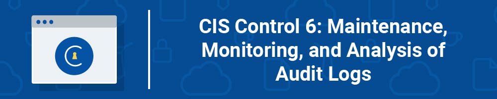 CIS Control 6: Maintenance, Monitoring, and Analysis of Audit Logs