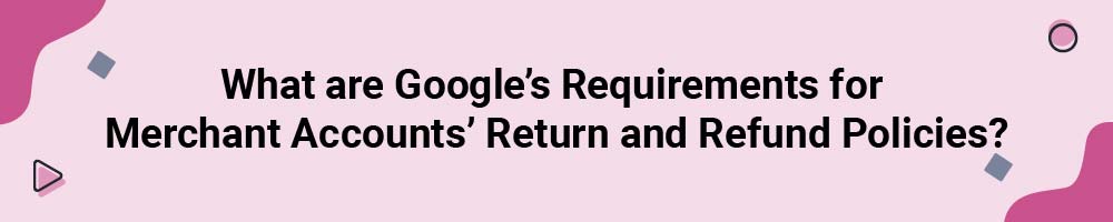 What are Google's Requirements for Merchant Accounts' Return and Refund Policies?