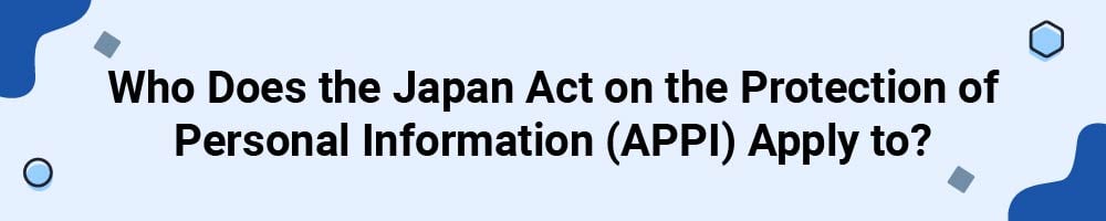 Who Does the Japan Act on the Protection of Personal Information (APPI) Apply to?